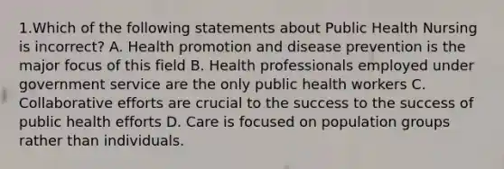 1.Which of the following statements about Public Health Nursing is incorrect? A. Health promotion and disease prevention is the major focus of this field B. Health professionals employed under government service are the only public health workers C. Collaborative efforts are crucial to the success to the success of public health efforts D. Care is focused on population groups rather than individuals.