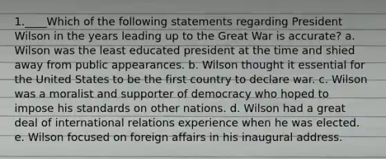 1.____Which of the following statements regarding President Wilson in the years leading up to the Great War is accurate? a. Wilson was the least educated president at the time and shied away from public appearances. b. Wilson thought it essential for the United States to be the first country to declare war. c. Wilson was a moralist and supporter of democracy who hoped to impose his standards on other nations. d. Wilson had a great deal of international relations experience when he was elected. e. Wilson focused on foreign affairs in his inaugural address.