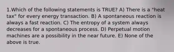 1.Which of the following statements is TRUE? A) There is a "heat tax" for every energy transaction. B) A spontaneous reaction is always a fast reaction. C) The entropy of a system always decreases for a spontaneous process. D) Perpetual motion machines are a possibility in <a href='https://www.questionai.com/knowledge/k3kaQH73w3-the-near-future' class='anchor-knowledge'>the near future</a>. E) None of the above is true.