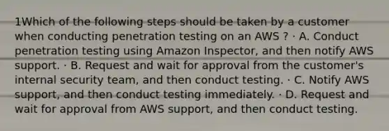 1Which of the following steps should be taken by a customer when conducting penetration testing on an AWS ? · A. Conduct penetration testing using Amazon Inspector, and then notify AWS support. · B. Request and wait for approval from the customer's internal security team, and then conduct testing. · C. Notify AWS support, and then conduct testing immediately. · D. Request and wait for approval from AWS support, and then conduct testing.