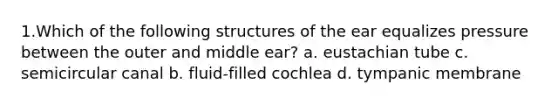 1.Which of the following structures of the ear equalizes pressure between the outer and middle ear? a. eustachian tube c. semicircular canal b. fluid-filled cochlea d. tympanic membrane