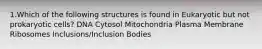 1.Which of the following structures is found in Eukaryotic but not prokaryotic cells? DNA Cytosol Mitochondria Plasma Membrane Ribosomes Inclusions/Inclusion Bodies