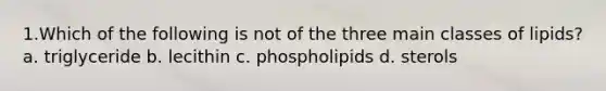 1.Which of the following is not of the three main classes of lipids? a. triglyceride b. lecithin c. phospholipids d. sterols