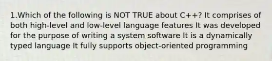 1.Which of the following is NOT TRUE about C++? It comprises of both high-level and low-level language features It was developed for the purpose of writing a system software It is a dynamically typed language It fully supports object-oriented programming