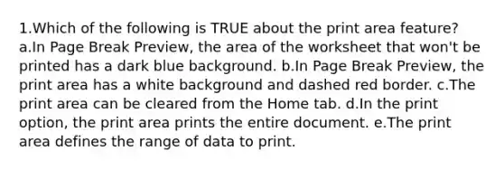 1.Which of the following is TRUE about the print area feature? a.In Page Break Preview, the area of the worksheet that won't be printed has a dark blue background. b.In Page Break Preview, the print area has a white background and dashed red border. c.The print area can be cleared from the Home tab. d.In the print option, the print area prints the entire document. e.The print area defines the range of data to print.