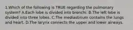 1.Which of the following is TRUE regarding the pulmonary system? A.Each lobe is divided into bronchi. B.The left lobe is divided into three lobes. C.The mediastinum contains the lungs and heart. D.The larynx connects the upper and lower airways.