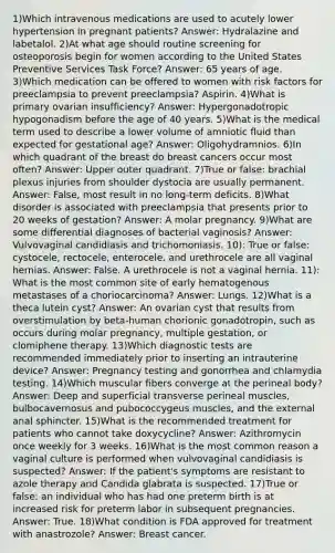 1)Which intravenous medications are used to acutely lower hypertension in pregnant patients? Answer: Hydralazine and labetalol. 2)At what age should routine screening for osteoporosis begin for women according to the United States Preventive Services Task Force? Answer: 65 years of age. 3)Which medication can be offered to women with risk factors for preeclampsia to prevent preeclampsia? Aspirin. 4)What is primary ovarian insufficiency? Answer: Hypergonadotropic hypogonadism before the age of 40 years. 5)What is the medical term used to describe a lower volume of amniotic fluid than expected for gestational age? Answer: Oligohydramnios. 6)In which quadrant of the breast do breast cancers occur most often? Answer: Upper outer quadrant. 7)True or false: brachial plexus injuries from shoulder dystocia are usually permanent. Answer: False, most result in no long-term deficits. 8)What disorder is associated with preeclampsia that presents prior to 20 weeks of gestation? Answer: A molar pregnancy. 9)What are some differential diagnoses of bacterial vaginosis? Answer: Vulvovaginal candidiasis and trichomoniasis. 10): True or false: cystocele, rectocele, enterocele, and urethrocele are all vaginal hernias. Answer: False. A urethrocele is not a vaginal hernia. 11): What is the most common site of early hematogenous metastases of a choriocarcinoma? Answer: Lungs. 12)What is a theca lutein cyst? Answer: An ovarian cyst that results from overstimulation by beta-human chorionic gonadotropin, such as occurs during molar pregnancy, multiple gestation, or clomiphene therapy. 13)Which diagnostic tests are recommended immediately prior to inserting an intrauterine device? Answer: Pregnancy testing and gonorrhea and chlamydia testing. 14)Which muscular fibers converge at the perineal body? Answer: Deep and superficial transverse perineal muscles, bulbocavernosus and pubococcygeus muscles, and the external anal sphincter. 15)What is the recommended treatment for patients who cannot take doxycycline? Answer: Azithromycin once weekly for 3 weeks. 16)What is the most common reason a vaginal culture is performed when vulvovaginal candidiasis is suspected? Answer: If the patient's symptoms are resistant to azole therapy and Candida glabrata is suspected. 17)True or false: an individual who has had one preterm birth is at increased risk for preterm labor in subsequent pregnancies. Answer: True. 18)What condition is FDA approved for treatment with anastrozole? Answer: Breast cancer.