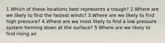 1.Which of these locations best represents a trough? 2.Where are we likely to find the fastest winds? 3.Where are we likely to find high pressure? 4.Where are we most likely to find a low pressure system forming down at the surface? 5.Where are we likely to find rising air