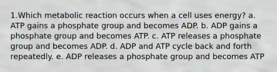 1.Which metabolic reaction occurs when a cell uses energy? a. ATP gains a phosphate group and becomes ADP. b. ADP gains a phosphate group and becomes ATP. c. ATP releases a phosphate group and becomes ADP. d. ADP and ATP cycle back and forth repeatedly. e. ADP releases a phosphate group and becomes ATP