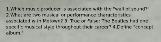 1.Which music producer is associated with the "wall of sound?" 2.What are two musical or performance characteristics associated with Motown? 3. True or False: The Beatles had one specific musical style throughout their career? 4.Define "concept album."