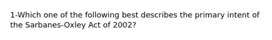 1-Which one of the following best describes the primary intent of the Sarbanes-Oxley Act of 2002?