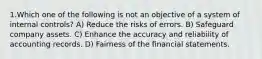 1.Which one of the following is not an objective of a system of internal controls? A) Reduce the risks of errors. B) Safeguard company assets. C) Enhance the accuracy and reliability of accounting records. D) Fairness of the financial statements.