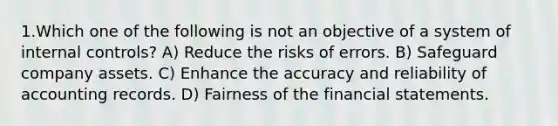 1.Which one of the following is not an objective of a system of internal controls? A) Reduce the risks of errors. B) Safeguard company assets. C) Enhance the accuracy and reliability of accounting records. D) Fairness of the financial statements.