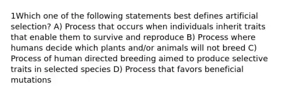 1Which one of the following statements best defines artificial selection? A) Process that occurs when individuals inherit traits that enable them to survive and reproduce B) Process where humans decide which plants and/or animals will not breed C) Process of human directed breeding aimed to produce selective traits in selected species D) Process that favors beneficial mutations