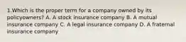 1.Which is the proper term for a company owned by its policyowners? A. A stock insurance company B. A mutual insurance company C. A legal insurance company D. A fraternal insurance company