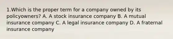 1.Which is the proper term for a company owned by its policyowners? A. A stock insurance company B. A mutual insurance company C. A legal insurance company D. A fraternal insurance company