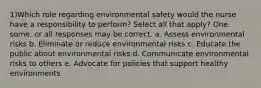 1)Which role regarding environmental safety would the nurse have a responsibility to perform? Select all that apply? One. some, or all responses may be correct. a. Assess environmental risks b. Eliminate or reduce environmental risks c. Educate the public about environmental risks d. Communicate environmental risks to others e. Advocate for policies that support healthy environments