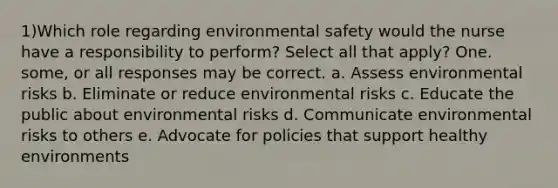 1)Which role regarding environmental safety would the nurse have a responsibility to perform? Select all that apply? One. some, or all responses may be correct. a. Assess environmental risks b. Eliminate or reduce environmental risks c. Educate the public about environmental risks d. Communicate environmental risks to others e. Advocate for policies that support healthy environments