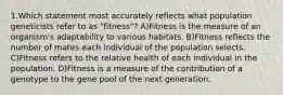 1.Which statement most accurately reflects what population geneticists refer to as "fitness"? A)Fitness is the measure of an organism's adaptability to various habitats. B)Fitness reflects the number of mates each individual of the population selects. C)Fitness refers to the relative health of each individual in the population. D)Fitness is a measure of the contribution of a genotype to the gene pool of the next generation.