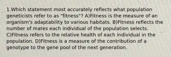 1.Which statement most accurately reflects what population geneticists refer to as "fitness"? A)Fitness is the measure of an organism's adaptability to various habitats. B)Fitness reflects the number of mates each individual of the population selects. C)Fitness refers to the relative health of each individual in the population. D)Fitness is a measure of the contribution of a genotype to the gene pool of the next generation.