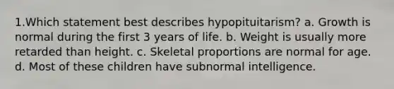 1.Which statement best describes hypopituitarism? a. Growth is normal during the first 3 years of life. b. Weight is usually more retarded than height. c. Skeletal proportions are normal for age. d. Most of these children have subnormal intelligence.