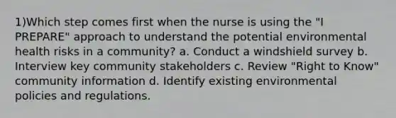 1)Which step comes first when the nurse is using the "I PREPARE" approach to understand the potential environmental health risks in a community? a. Conduct a windshield survey b. Interview key community stakeholders c. Review "Right to Know" community information d. Identify existing environmental policies and regulations.