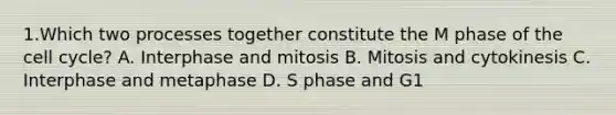 1.Which two processes together constitute the M phase of the cell cycle? A. Interphase and mitosis B. Mitosis and cytokinesis C. Interphase and metaphase D. S phase and G1