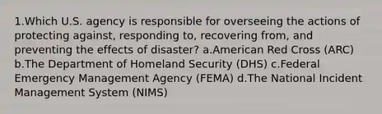 1.Which U.S. agency is responsible for overseeing the actions of protecting against, responding to, recovering from, and preventing the effects of disaster? a.American Red Cross (ARC) b.The Department of Homeland Security (DHS) c.Federal Emergency Management Agency (FEMA) d.The National Incident Management System (NIMS)