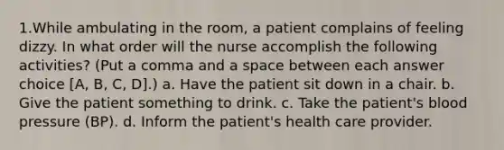 1.While ambulating in the room, a patient complains of feeling dizzy. In what order will the nurse accomplish the following activities? (Put a comma and a space between each answer choice [A, B, C, D].) a. Have the patient sit down in a chair. b. Give the patient something to drink. c. Take the patient's blood pressure (BP). d. Inform the patient's health care provider.