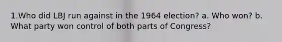 1.Who did LBJ run against in the 1964 election? a. Who won? b. What party won control of both parts of Congress?