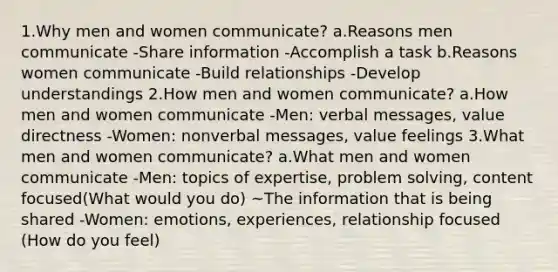 1.Why men and women communicate? a.Reasons men communicate -Share information -Accomplish a task b.Reasons women communicate -Build relationships -Develop understandings 2.How men and women communicate? a.How men and women communicate -Men: verbal messages, value directness -Women: nonverbal messages, value feelings 3.What men and women communicate? a.What men and women communicate -Men: topics of expertise, problem solving, content focused(What would you do) ~The information that is being shared -Women: emotions, experiences, relationship focused (How do you feel)