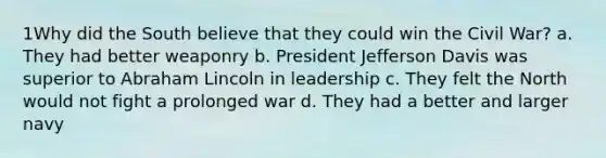 1Why did the South believe that they could win the Civil War? a. They had better weaponry b. President Jefferson Davis was superior to Abraham Lincoln in leadership c. They felt the North would not fight a prolonged war d. They had a better and larger navy