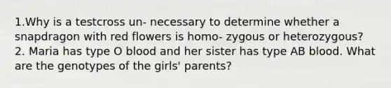 1.Why is a testcross un- necessary to determine whether a snapdragon with red flowers is homo- zygous or heterozygous? 2. Maria has type O blood and her sister has type AB blood. What are the genotypes of the girls' parents?