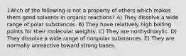 1Wich of the following is not a property of ethers which makes them good solvents in organic reactions? A) They dissolve a wide range of polar substances. B) They have relatively high boiling points for their molecular weights. C) They are nonhydroxylic. D) They dissolve a wide range of nonpolar substances. E) They are normally unreactive toward strong bases.