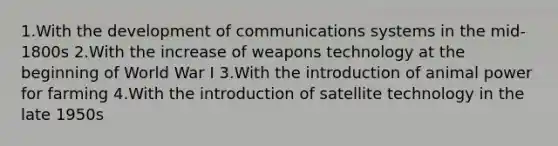 1.With the development of communications systems in the mid-1800s 2.With the increase of weapons technology at the beginning of World War I 3.With the introduction of animal power for farming 4.With the introduction of satellite technology in the late 1950s