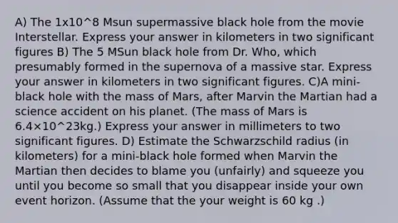 A) The 1x10^8 Msun supermassive black hole from the movie Interstellar. Express your answer in kilometers in two significant figures B) The 5 MSun black hole from Dr. Who, which presumably formed in the supernova of a massive star. Express your answer in kilometers in two significant figures. C)A mini-black hole with the mass of Mars, after Marvin the Martian had a science accident on his planet. (The mass of Mars is 6.4×10^23kg.) Express your answer in millimeters to two significant figures. D) Estimate the Schwarzschild radius (in kilometers) for a mini-black hole formed when Marvin the Martian then decides to blame you (unfairly) and squeeze you until you become so small that you disappear inside your own event horizon. (Assume that the your weight is 60 kg .)