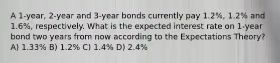 A 1-year, 2-year and 3-year bonds currently pay 1.2%, 1.2% and 1.6%, respectively. What is the expected interest rate on 1-year bond two years from now according to the Expectations Theory? A) 1.33% B) 1.2% C) 1.4% D) 2.4%