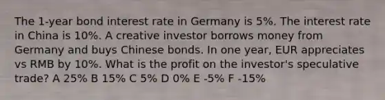 The 1-year bond interest rate in Germany is 5%. The interest rate in China is 10%. A creative investor borrows money from Germany and buys Chinese bonds. In one year, EUR appreciates vs RMB by 10%. What is the profit on the investor's speculative trade? A 25% B 15% C 5% D 0% E -5% F -15%