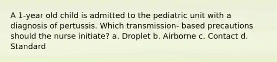 A 1-year old child is admitted to the pediatric unit with a diagnosis of pertussis. Which transmission- based precautions should the nurse initiate? a. Droplet b. Airborne c. Contact d. Standard