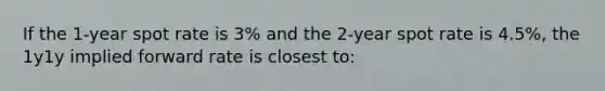 If the 1-year spot rate is 3% and the 2-year spot rate is 4.5%, the 1y1y implied forward rate is closest to: