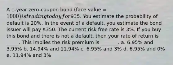 A 1-year zero-coupon bond (face value = 1000) is trading today for935. You estimate the probability of default is 20%. In the event of a default, you estimate the bond issuer will pay 350. The current risk free rate is 3%. If you buy this bond and there is not a default, then your rate of return is _____. This implies the risk premium is _______. a. 6.95% and 3.95% b. 14.94% and 11.94% c. 6.95% and 3% d. 6.95% and 0% e. 11.94% and 3%