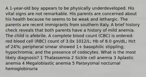 A 1-year-old boy appears to be physically underdeveloped. His vital signs are not remarkable. His parents are concerned about his health because he seems to be weak and lethargic. The parents are recent immigrants from southern Italy. A brief history check reveals that both parents have a history of mild anemia. The child is afebrile. A complete blood count (CBC) is ordered: red blood cell (RBC) count of 3.0x 1012/L; Hb of 8.0 gm/dL; Hct of 24%; peripheral smear showed 1+ basophilic stippling; hypochromia; and the presence of codocytes. What is the most likely diagnosis? 1 Thalassemia 2 Sickle cell anemia 3 Aplastic anemia 4 Megaloblastic anemia 5 Paroxysmal nocturnal hemoglobinuria