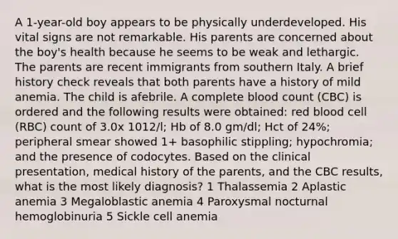 A 1-year-old boy appears to be physically underdeveloped. His vital signs are not remarkable. His parents are concerned about the boy's health because he seems to be weak and lethargic. The parents are recent immigrants from southern Italy. A brief history check reveals that both parents have a history of mild anemia. The child is afebrile. A complete blood count (CBC) is ordered and the following results were obtained: red blood cell (RBC) count of 3.0x 1012/l; Hb of 8.0 gm/dl; Hct of 24%; peripheral smear showed 1+ basophilic stippling; hypochromia; and the presence of codocytes. Based on the clinical presentation, medical history of the parents, and the CBC results, what is the most likely diagnosis? 1 Thalassemia 2 Aplastic anemia 3 Megaloblastic anemia 4 Paroxysmal nocturnal hemoglobinuria 5 Sickle cell anemia