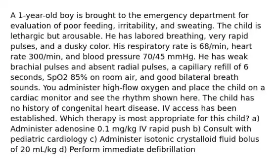 A 1-year-old boy is brought to the emergency department for evaluation of poor feeding, irritability, and sweating. The child is lethargic but arousable. He has labored breathing, very rapid pulses, and a dusky color. His respiratory rate is 68/min, heart rate 300/min, and blood pressure 70/45 mmHg. He has weak brachial pulses and absent radial pulses, a capillary refill of 6 seconds, SpO2 85% on room air, and good bilateral breath sounds. You administer high-flow oxygen and place the child on a cardiac monitor and see the rhythm shown here. The child has no history of congenital heart disease. IV access has been established. Which therapy is most appropriate for this child? a) Administer adenosine 0.1 mg/kg IV rapid push b) Consult with pediatric cardiology c) Administer isotonic crystalloid fluid bolus of 20 mL/kg d) Perform immediate defibrillation