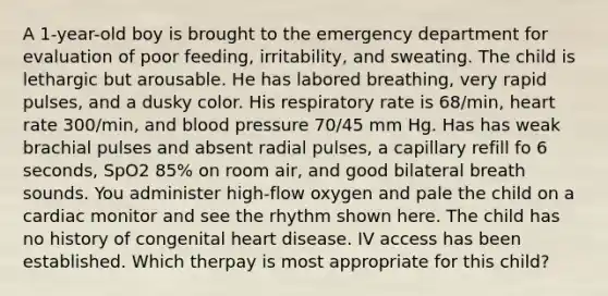 A 1-year-old boy is brought to the emergency department for evaluation of poor feeding, irritability, and sweating. The child is lethargic but arousable. He has labored breathing, very rapid pulses, and a dusky color. His respiratory rate is 68/min, heart rate 300/min, and blood pressure 70/45 mm Hg. Has has weak brachial pulses and absent radial pulses, a capillary refill fo 6 seconds, SpO2 85% on room air, and good bilateral breath sounds. You administer high-flow oxygen and pale the child on a cardiac monitor and see the rhythm shown here. The child has no history of congenital heart disease. IV access has been established. Which therpay is most appropriate for this child?