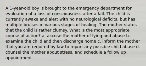 A 1-year-old boy is brought to the emergency department for evaluation of a loss of consciousness after a fall. The child is currently awake and alert with no neurological deficits, but has multiple bruises in various stages of healing. The mother states that the child is rather clumsy. What is the most appropriate course of action? a. accuse the mother of lying and abuse b. examine the child and then discharge home c. inform the mother that you are required by law to report any possible child abuse d. counsel the mother about stress, and schedule a follow up appointment