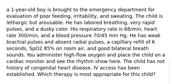 a 1-year-old boy is brought to the emergency department for evaluation of poor feeding, irritability, and sweating. The child is lethargic but arousable. He has labored breathing, very rapid pulses, and a dusky color. His respiratory rate is 68/min, heart rate 300/min, and a blood pressure 70/45 mm Hg. He has weak brachial pulses and absent radial pulses, a capillary refill of 6 seconds, SpO2 85% on room air, and good bilateral breath sounds. You administer high-flow oxygen and place the child on a cardiac monitor and see the rhythm show here. The child has not history of congenital heart disease. IV access has been established. Which therapy is most appropriate for this child?