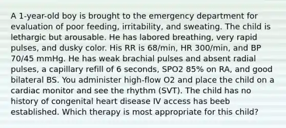 A 1-year-old boy is brought to the emergency department for evaluation of poor feeding, irritability, and sweating. The child is lethargic but arousable. He has labored breathing, very rapid pulses, and dusky color. His RR is 68/min, HR 300/min, and BP 70/45 mmHg. He has weak brachial pulses and absent radial pulses, a capillary refill of 6 seconds, SPO2 85% on RA, and good bilateral BS. You administer high-flow O2 and place the child on a cardiac monitor and see the rhythm (SVT). The child has no history of congenital heart disease IV access has beeb established. Which therapy is most appropriate for this child?