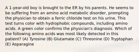 A 1-year-old boy is brought to the ER by his parents. He seems to be suffering from an amino acid metabolic disorder, prompting the physician to obtain a ferric chloride test on his urine. This test turns color with hydrophobic compounds, including amino acids. A green color confirms the physician's diagnosis. Which of the following amino acids was most likely detected in this patient? (A) Tyrosine (B) Glutamate (C) Threonine (D) Tryptophan (E) Asparagine