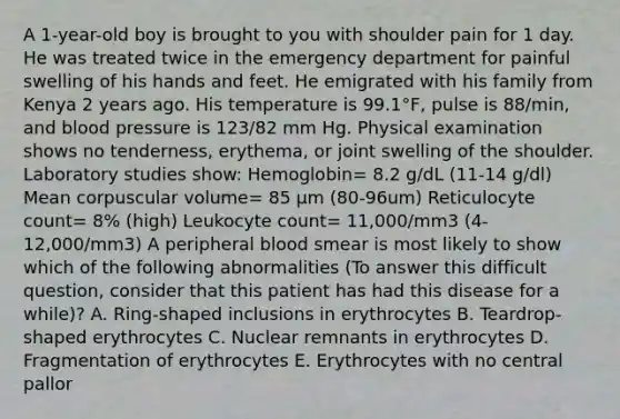 A 1-year-old boy is brought to you with shoulder pain for 1 day. He was treated twice in the emergency department for painful swelling of his hands and feet. He emigrated with his family from Kenya 2 years ago. His temperature is 99.1°F, pulse is 88/min, and blood pressure is 123/82 mm Hg. Physical examination shows no tenderness, erythema, or joint swelling of the shoulder. Laboratory studies show: Hemoglobin= 8.2 g/dL (11-14 g/dl) Mean corpuscular volume= 85 μm (80-96um) Reticulocyte count= 8% (high) Leukocyte count= 11,000/mm3 (4-12,000/mm3) A peripheral blood smear is most likely to show which of the following abnormalities (To answer this difficult question, consider that this patient has had this disease for a while)? A. Ring-shaped inclusions in erythrocytes B. Teardrop-shaped erythrocytes C. Nuclear remnants in erythrocytes D. Fragmentation of erythrocytes E. Erythrocytes with no central pallor